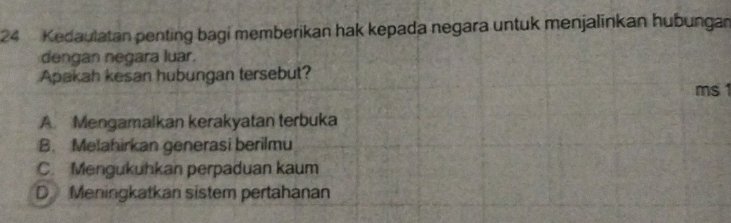 Kedaulatan penting bagi memberikan hak kepada negara untuk menjalinkan hubungan
dengan negara luar.
Apakah kesan hubungan tersebut?
ms1
A. Mengamalkan kerakyatan terbuka
B. Melahirkan generasi berilmu
C. Mengukuhkan perpaduan kaum
D Meningkatkan sistem pertahanan