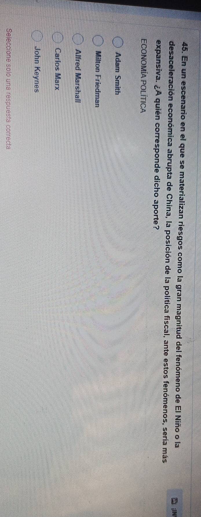 En un escenario en el que se materializan riesgos como la gran magnitud del fenómeno de El Niño o la
iIN
desaceleración económica abrupta de China, la posición de la política fiscal, ante estos fenómenos, sería más
expansiva. ¿A quién corresponde dicho aporte?
ECONOMÍA POLÍTICA
Adam Smith
Milton Friedman
Alfred Marshall
Carlos Marx
John Keynes
Seleccione solo una respuesta correcta