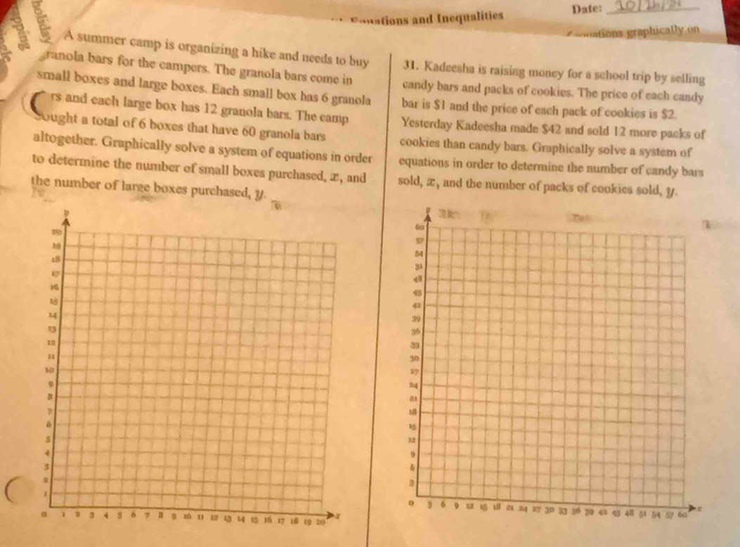 Conations and Inequalities Date:_ 
onations graphically on 
A summer camp is organizing a hike and needs to buy 31. Kadeesha is raising moncy for a school trip by selling 
granola bars for the campers. The granola bars come in candy bars and packs of cookies. The price of each candy 
small boxes and large boxes. Each small box has 6 granola bar is $1 and the price of each pack of cookies is $2. 
rs and each large box has 12 granola bars. The camp Yesterday Kadeesha made $42 and sold 12 more packs of 
ought a total of 6 boxes that have 60 granola bars cookies than candy bars. Graphically solve a system of 
altogether. Graphically solve a system of equations in order 
to determine the number of small boxes purchased, x, and equations in order to determine the number of candy bars 
sold, x, and the number of packs of cookies sold, y. 
the number of large boxes purchased, y.