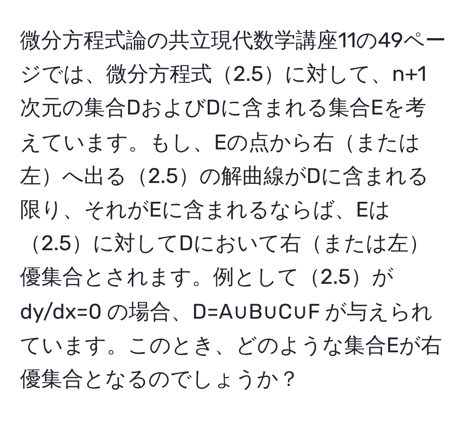 微分方程式論の共立現代数学講座11の49ページでは、微分方程式2.5に対して、n+1次元の集合DおよびDに含まれる集合Eを考えています。もし、Eの点から右または左へ出る2.5の解曲線がDに含まれる限り、それがEに含まれるならば、Eは2.5に対してDにおいて右または左優集合とされます。例として2.5が dy/dx=0 の場合、D=A∪B∪C∪F が与えられています。このとき、どのような集合Eが右優集合となるのでしょうか？