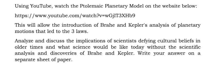 Using YouTube, watch the Ptolemaic Planetary Model on the website below: 
https://www.youtube.com/watch ?v=wGjlT3XHb9 
This will allow the introduction of Brahe and Kepler's analysis of planetary 
motions that led to the 3 laws. 
Analyze and discuss the implications of scientists defying cultural beliefs in 
older times and what science would be like today without the scientific 
analysis and discoveries of Brahe and Kepler. Write your answer on a 
separate sheet of paper.