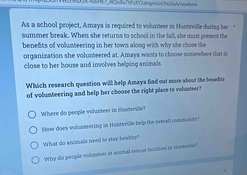 L3cTWW2Em2x5R-hz6HK7_dtQisBa7hPsXY2abqymLnOhla5eA/viewform
As a school project, Amaya is required to volunteer in Huntsville during her *
summer break. When she returns to school in the fall, she must present the
benefits of volunteering in her town along with why she chose the
organization she volunteered at. Amaya wants to choose somewhere that is
close to her house and involves helping animals.
Which research question will help Amaya find out more about the benefits
of volunteering and help her choose the right place to volunteer?
Where do people volunteer in Huntsville?
How does volunteering in Huntsville help the overall community?
What do animals need to stay healthy?
Why do people volunteer at animal rescue facilities in Huntsville?