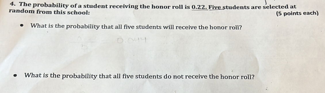 The probability of a student receiving the honor roll is 0.22. Five students are selected at 
random from this school: 
(5 points each) 
What is the probability that all five students will receive the honor roll? 
What is the probability that all five students do not receive the honor roll?