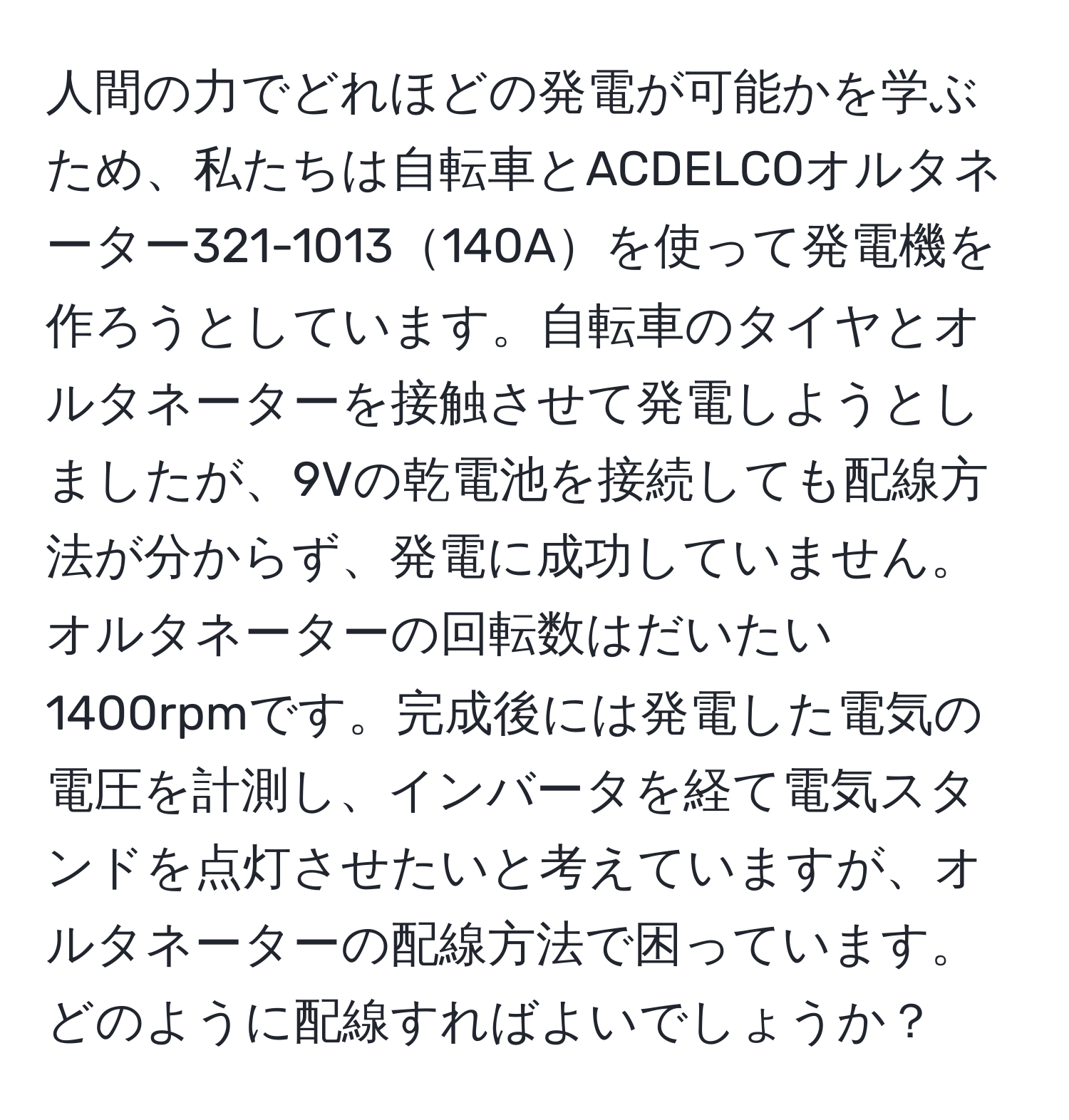 人間の力でどれほどの発電が可能かを学ぶため、私たちは自転車とACDELCOオルタネーター321-1013140Aを使って発電機を作ろうとしています。自転車のタイヤとオルタネーターを接触させて発電しようとしましたが、9Vの乾電池を接続しても配線方法が分からず、発電に成功していません。オルタネーターの回転数はだいたい1400rpmです。完成後には発電した電気の電圧を計測し、インバータを経て電気スタンドを点灯させたいと考えていますが、オルタネーターの配線方法で困っています。どのように配線すればよいでしょうか？