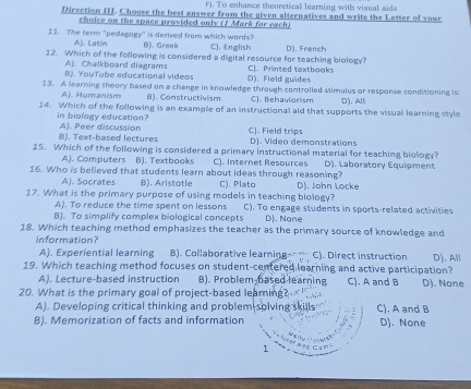 To enhance theoretical learning with visual sids
Direction III. Choose the best answer from the given alternatives and write the Letter of your
choice on the space provided only (1 Mark for each)
11. The term "pedagogy" is derived from which words? B). Greek C). English
A). Latin
12. Which of the following is considered a digital resource for teaching biology? D). French
A). Chalkboard diagrams
B). YouTube educational videos D). Field guides C].Printed textbooks
13. A learning theory based on a change in knowledge through controiled stimulus or response conditioning is D). All
Aj. Humanism B). Constructivism C]. Behaviorism
14. Which of the following is an example of an instructional aid that supports the visual learning style
in biology education? A). Peer discussion C). Field trips
B). Text-based lectures D). Video demonstrations
15. Which of the following is considered a primary instructional material for teaching biology? D). Laboratory Equipment
A). Computers B). Textbooks C). Internet Resources
16. Who is believed that students learn about ideas through reasoning? D). John Locke
A). Socrates B). Aristotle C). Plato
17. What is the primary purpose of using models in teaching biology? C). To engage students in sports-related activities
A). To reduce the time spent on lessons
B). To simplify complex biological concepts D). None
18. Which teaching method emphasizes the teacher as the primary source of knowledge and
information?
A). Experiential learning B). Collaborative learning C). Direct instruction
19. Which teaching method focuses on student-centered learning and active participation? D).All
A). Lecture-based instruction B). Problem-based learning
20. What is the primary goal of project-based learning? C). A and B D). None
A). Developing critical thinking and problem solving skills C). A and B
B). Memorization of facts and information D). None
1