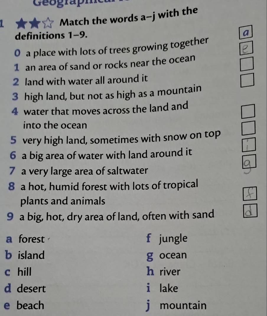 Geograph 
Match the words a-j with the 
definitions 1-9. 
a 
0 a place with lots of trees growing together 
1 an area of sand or rocks near the ocean 
2 land with water all around it 
3 high land, but not as high as a mountain 
4 water that moves across the land and 
into the ocean 
5 very high land, sometimes with snow on top 
6 a big area of water with land around it 
7 a very large area of saltwater 
8 a hot, humid forest with lots of tropical 
plants and animals 
9 a big, hot, dry area of land, often with sand 
a forest f jungle 
b island g ocean 
c hill h river 
d desert i lake 
e beach j mountain