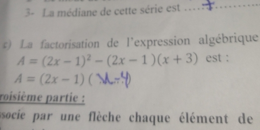 3- La médiane de cette série est 
_ 
) La factorisation de l'expression algébrique
A=(2x-1)^2-(2x-1)(x+3) est :
A=(2x-1) _ 
roisième partie : 
socie par une flèche chaque élément de