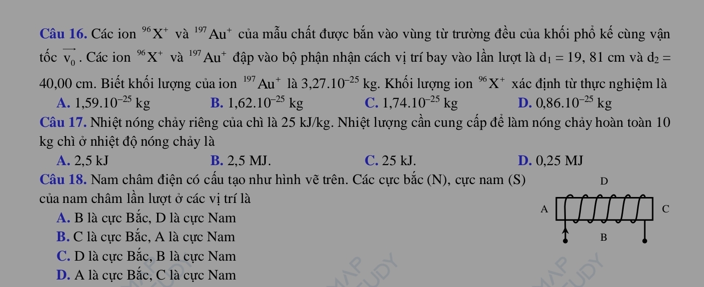 Các ion "X * và ''Au* của mẫu chất được bắn vào vùng từ trường đều của khối phổ kế cùng vận
tốc vector V_0. Các ion "X * và ''Au* đập vào bộ phận nhận cách vị trí bay vào lần lượt là d_1=19 , 81 cm và d_2=
40,00 cm. Biết khối lượng của ion ' 7 Au^+ là 3,27.10^(-25)kg :. Khối lượng ion ếX* xác định từ thực nghiệm là
A. 1,59.10^(-25)kg B. 1,62.10^(-25)kg C. 1,74.10^(-25)kg D. 0,86.10^(-25)kg
Câu 17. Nhiệt nóng chảy riêng của chì là 25 kJ/kg. Nhiệt lượng cần cung cấp để làm nóng chảy hoàn toàn 10
kg chì ở nhiệt độ nóng chảy là
A. 2,5 kJ B. 2,5 MJ. C. 25 kJ. D. 0,25 MJ
Câu 18. Nam châm điện có cấu tạo như hình vẽ trên. Các cực bắc (N), cực nam (S)
của nam châm lần lượt ở các vị trí là
A. B là cực Bắc, D là cực Nam
B. C là cực Bắc, A là cực Nam
C. D là cực Bắc, B là cực Nam
D. A là cực Bắc, C là cực Nam