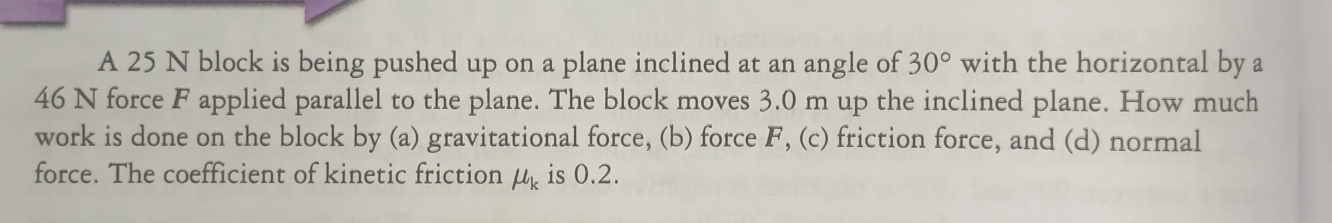 A 25 N block is being pushed up on a plane inclined at an angle of 30° with the horizontal by a
46 N force F applied parallel to the plane. The block moves 3.0 m up the inclined plane. How much 
work is done on the block by (a) gravitational force, (b) force F, (c) friction force, and (d) normal 
force. The coefficient of kinetic friction mu _k is 0.2.