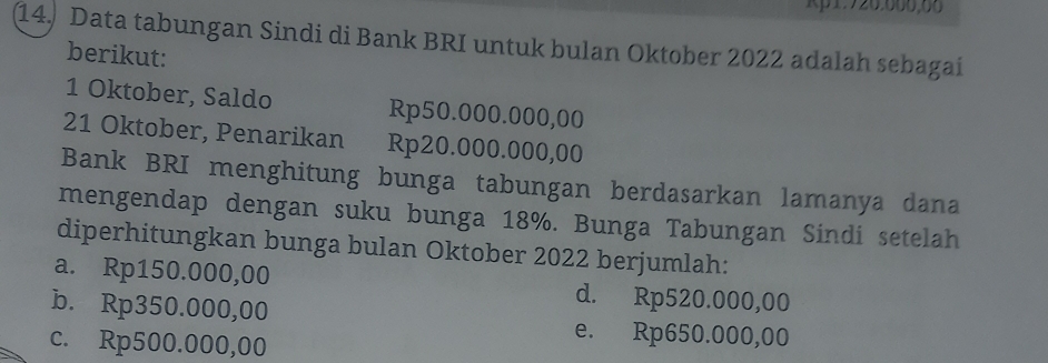 Kp1: 720.000,00
14) Data tabungan Sindi di Bank BRI untuk bulan Oktober 2022 adalah sebagai
berikut:
1 Oktober, Saldo Rp50.000.000,00
21 Oktober, Penarikan Rp20.000.000,00
Bank BRI menghitung bunga tabungan berdasarkan lamanya dana
mengendap dengan suku bunga 18%. Bunga Tabungan Sindi setelah
diperhitungkan bunga bulan Oktober 2022 berjumlah:
a. Rp150.000,00 d. Rp520.000,00
b. Rp350.000,00 e. Rp650.000,00
c. Rp500.000,00