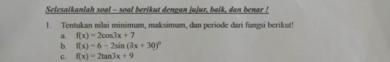 Selesaikanlah soal - soal berikut dengan jujur, baik, dan benar !
1. Tentukan nilai minimum, maksimum, dan periode dari fungsi berikut!
a. f(x)=2cos 3x+7
b. f(x)=6-2sin (3x+30)^0
c. f(x)=2tan 3x+9