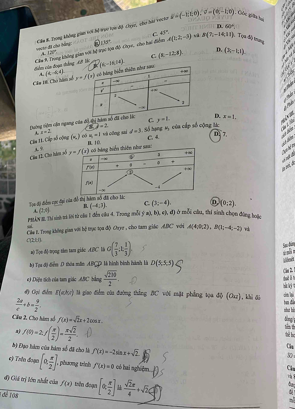 D. 60°.
* Câu 8. Trong không gian với hệ trục tọa độ Oxyz, cho hai vecto vector u=(-1;1;0),vector v=(0;-1;0) Góc giữa hai
C. 45°.
vectơ đã cho bằng: B 135°.
Câu 9. Trong không gian với hệ trục tọa độ Oxyz, cho hai điểm A(1;2;-3) và B(7;-14;11) Tọa độ trung
A. 120°.
C. (8;-12;8). D. (3;-1;1).
(6;-16;14).
điểm của đoạn thẳng AB là:
A. (4;-6;4).
Câu 10. Cho hàm số 
) Phần
J) Phần - ) Phần 
Đường tiệm cận ngang của đồ t
D. x=1.
B. y=2.
A. x=2.
Câu 11. Cấp số cộng (u_n) có u_1=1 và công sai d=3. Số hạng u_3 của cấp số cộng là:
Câu l. Ha.
D. 7.
ch điểm áích điểm
C. 4.
B. 10.
Chọn hệ trị
A. 9.
Câu 12. Cho hàm số 
tờn trời, đe bi mặt đa
Tọoa độ điểm cực đại của đồ thị h
B. (-4;3).
C. (3;-4). D (0;2).
A. (2;0).
PHÀN II. Thí sinh trả lời từ câu 1 đến câu 4. Trong mỗi ý a), b), c), d) ở mỗi câu, thí sinh chọn đúng hoặc
sai.
Câu 1. Trong không gian với hệ trục tọa độ Oxyz , cho tam giác ABC với A(4;0;2),B(1;-4;-2) và
C(2;1;1).
Sau đún
a) Tọa độ trọng tâm tam giác ABC là G( 7/3 ;1; 1/3 ). từ mỗi n
b) Tọa độ điểm D thỏa mãn ABCD là hình bình hành là D(5;5;5)
kilômét
c) Diện tích của tam giác ABC bằng  sqrt(210)/2 . Câu 2. 1
thuê ôt
bắt kỳ t
d) Gọi điểm E(a;b;c) là giao điểm của đường thẳng BC với mặt phẳng tọa độ (Oxz), khi đó còn lai
 2a/c +b= 9/2 .
ban đã
như hì
Câu 2. Cho hàm số f(x)=sqrt(2)x+2cos x. đòng/g
tiên th
thể họ
a) f(0)=2;f( π /2 )= π sqrt(2)/2 . Câu
b) Đạo hàm của hàm số đã cho là f'(x)=-2sin x+sqrt(2).
SO =
c) Trên đoạn [0; π /2 ]; , phương trình f'(x)=0 có hai nghiệm.
Câu
và 8
d) Giá trị lớn nhất của f(x) trên đoạn [0; π /2 ] là  sqrt(2)π /4 +sqrt(2)
đượ
1 đề 108
để
mỗ