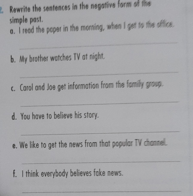 Rewrite the sentences in the negative form of the 
simple past. 
a. I read the paper in the morning, when I get to the office. 
_ 
b. My brother watches TV at night. 
_ 
c. Carol and Joe get information from the family group. 
_ 
d. You have to believe his story. 
_ 
e. We like to get the news from that popular TV channe. 
_ 
f. I think everybody believes fake news. 
_