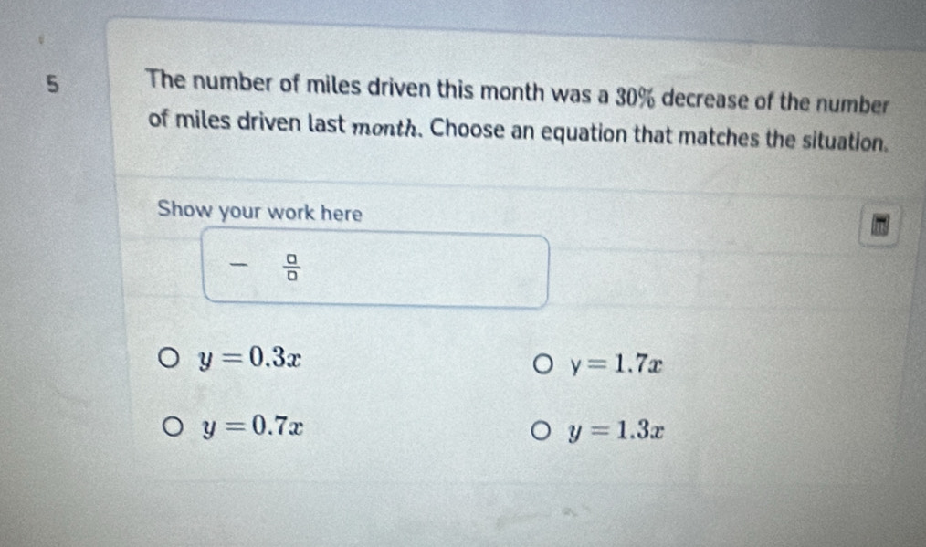 The number of miles driven this month was a 30% decrease of the number
of miles driven last month. Choose an equation that matches the situation.
Show your work here
-  □ /□  
y=0.3x
y=1.7x
y=0.7x
y=1.3x