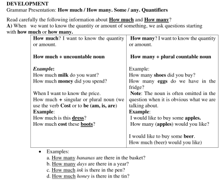 DEVELOPMENT 
Grammar Presentation: How much / How many. Some / any. Quantifiers 
Read carefully the following information about How much and How many? 
A) When we want to know the quantity or amount of something, we ask questions starting 
with 
ty 
he 
he 
re 
a. How many banands are there in the basket? 
b. How many days are there in a year? 
c. How much ink is there in the pen? 
d. How much honey is there in the tin?