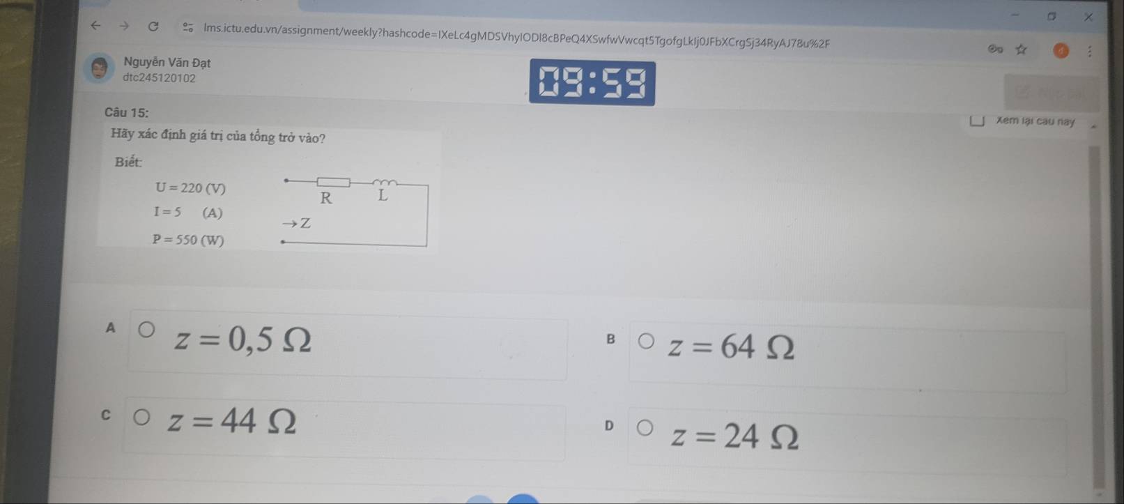 Nguyễn Văn Đạt
dtc245120102
10:5=
Câu 15:
Xem lại cau này
Hãy xác định giá trị của tổng trở vào?
Biết:
U=220(V)
R L
I=5 (A) →Z
P=550(W)
z=0,5Omega
B z=64Omega
z=44Omega
z=24Omega