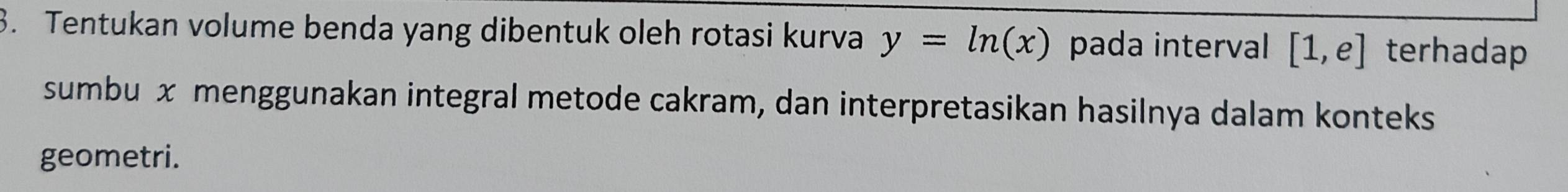 Tentukan volume benda yang dibentuk oleh rotasi kurva y=ln (x) pada interval [1,e] terhadap 
sumbu x menggunakan integral metode cakram, dan interpretasikan hasilnya dalam konteks 
geometri.