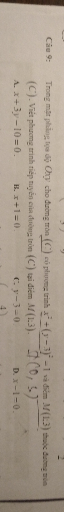 Trong mặt phẳng tọa độ Oxy cho đường tròn (C) có phương trình x^2+(y-3)^2=1 và điểm M(1:3) thuộc đường tròn
(C). Viết phương trình tiếp tuyến của đường tròn (C) tại điểm M(1:3).
A. x+3y-10=0. B. x+1=0. C. y-3=0. D. x-1=0.