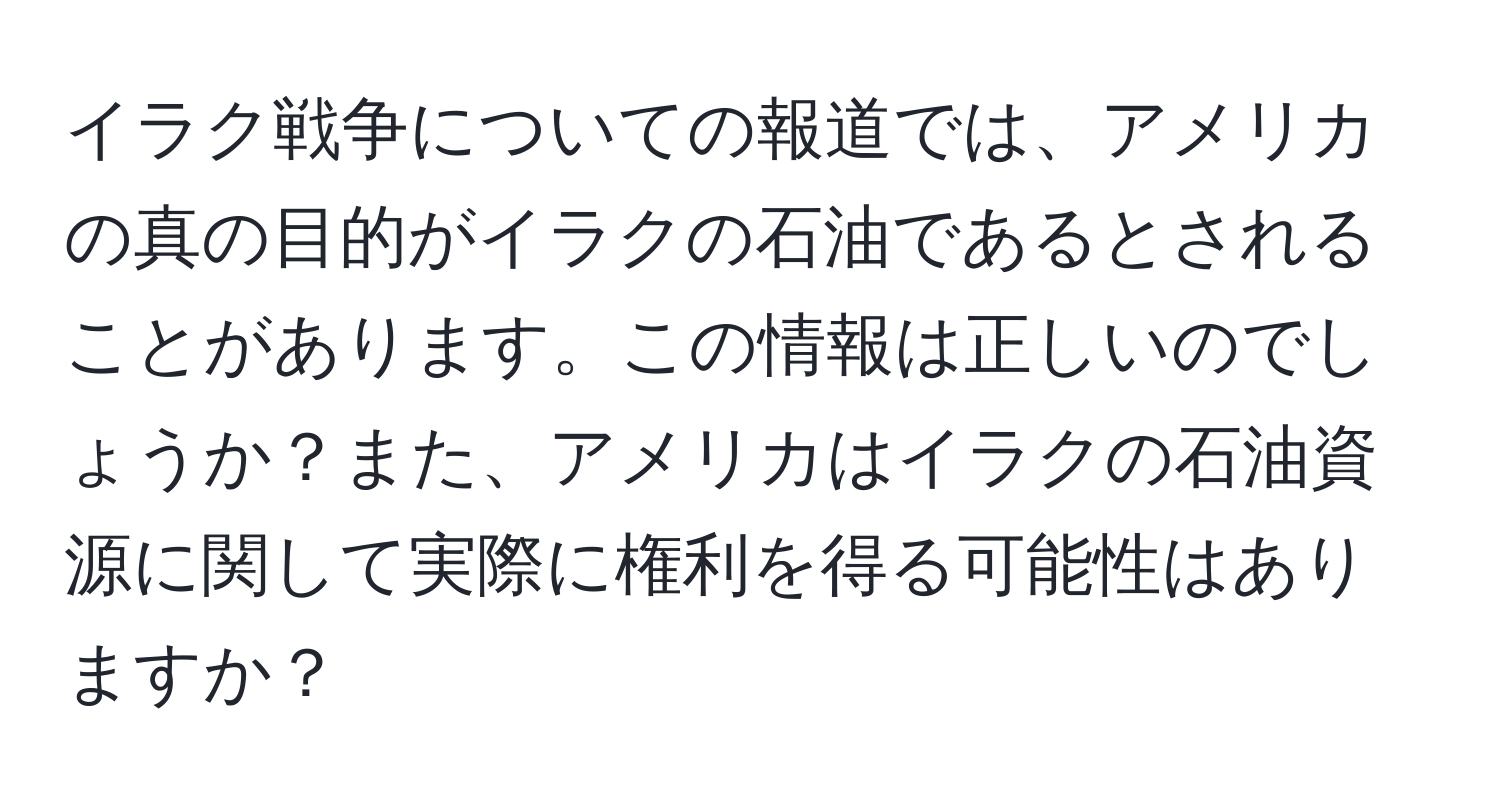 イラク戦争についての報道では、アメリカの真の目的がイラクの石油であるとされることがあります。この情報は正しいのでしょうか？また、アメリカはイラクの石油資源に関して実際に権利を得る可能性はありますか？