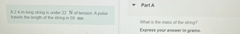 A 2.4-m -long string is under 22 N of tension. A pulse 
travels the length of the string in 59 ms. 
What is the mass of the string? 
Express your answer in grams.