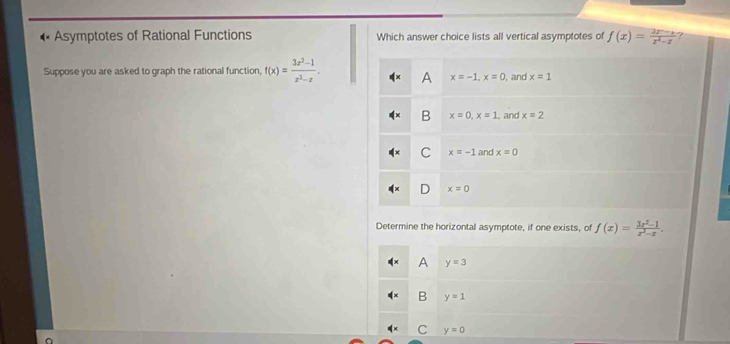 Asymptotes of Rational Functions Which answer choice lists all vertical asymptotes of f(x)= (3x-1)/x^3-x  ?
Suppose you are asked to graph the rational function, f(x)= (3x^2-1)/x^3-x . , and x=1
A x=-1, x=0
B x=0, x=1 , and x=2
C x=-1 and x=0
x=0
Determine the horizontal asymptote, if one exists, of f(x)= (3x^2-1)/x^3-x .
A y=3
B y=1
C y=0