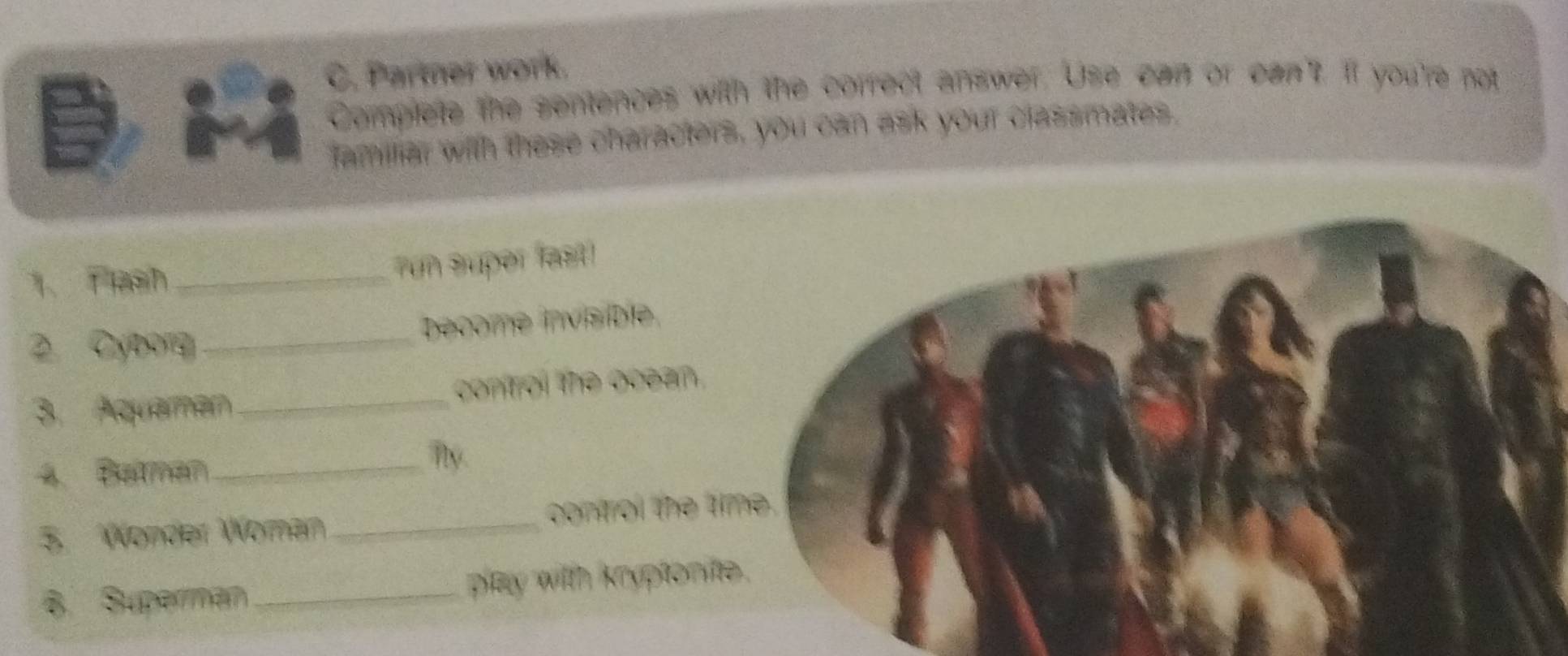 Parter work. 
Complete the sentences with the correct answer. Use can or can't. If you're not 
familliar with these characters, you can ask your classmates. 
1、 Tesh_ 
un super fast! 
become invisible 
2Cy9_ 
3. Aquaman_ control the ocean. 
4. Batman_ 
ny. 
5. Wonder Woman_ control the ti 
8. Superman _play witth kryptonite