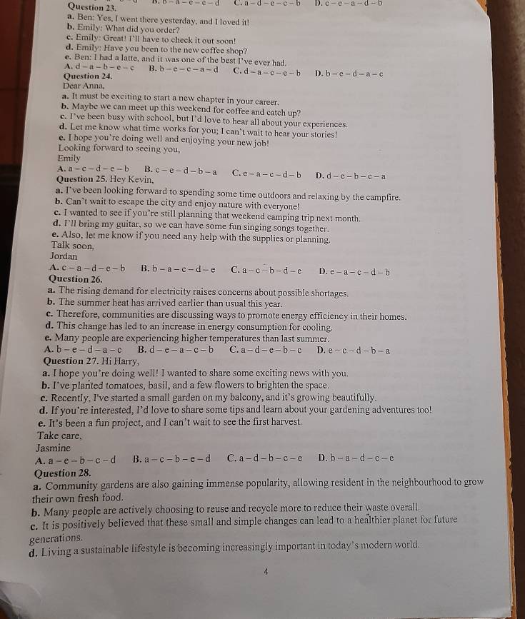 3-a-c-d-d C. a-d-e-c-b D. c-e-a-d-b
a. Ben: Yes, I went there yesterday, and I loved it!
b. Emily: What did you order?
c. Emily: Great! I'll have to check it out soon!
d. Emily: Have you been to the new coffee shop?
e. Ben: I had a latte, and it was one of the best I’ve ever had.
A. d-a-b-e-c B. b-e-c-a-d C. d-a-c-e-b D. b-e-d-a-c
Question 24.
Dear Anna,
a. It must be exciting to start a new chapter in your career.
b. Maybe we can meet up this weekend for coffee and catch up?
c. I’ve been busy with school, but I’d love to hear all about your experiences.
d. Let me know what time works for you; I can’t wait to hear your stories!
e. I hope you’re doing well and enjoying your new job!
Looking forward to seeing you,
Emily
A. a-c-d-e-b B. c-e-d-b-a C. c-a-c-d-b D. d-e-b-c-a
Question 25. Hey Kevin,
a. I've been looking forward to spending some time outdoors and relaxing by the campfire.
b. Can’t wait to escape the city and enjoy nature with everyone!
c. I wanted to see if you’re still planning that weekend camping trip next month.
d. I'll bring my guitar, so we can have some fun singing songs together.
e. Also, let me know if you need any help with the supplies or planning.
Talk soon,
Jordan
A. c-a-d-e-b B. b-a-c-d-e C. a-c-b-d-e D. e-a-c-d-b
Question 26.
a. The rising demand for electricity raises concerns about possible shortages.
b. The summer heat has arrived earlier than usual this year.
c. Therefore, communities are discussing ways to promote energy efficiency in their homes.
d. This change has led to an increase in energy consumption for cooling.
e. Many people are experiencing higher temperatures than last summer.
A. b-e-d-a-c B. d-e-a-c-b C. a-d-e-b-c D. e-c-d-b-a
Question 27. Hi Harry,
a. I hope you’re doing well! I wanted to share some exciting news with you.
b. I’ve planted tomatoes, basil, and a few flowers to brighten the space.
c. Recently, I've started a small garden on my balcony, and it’s growing beautifully.
d. If you’re interested, I’d love to share some tips and learn about your gardening adventures too!
e. It’s been a fun project, and I can’t wait to see the first harvest.
Take care,
Jasmine
A. a-e-b-c-d B. a-c-b-e-d C. a-d-b-c-e D. b-a-d-c-e
Question 28.
a. Community gardens are also gaining immense popularity, allowing resident in the neighbourhood to grow
their own fresh food.
b. Many people are actively choosing to reuse and recycle more to reduce their waste overall.
c. It is positively believed that these small and simple changes can lead to a healthier planet for future
generations.
d. Living a sustainable lifestyle is becoming increasingly important in today’s modern world.
A