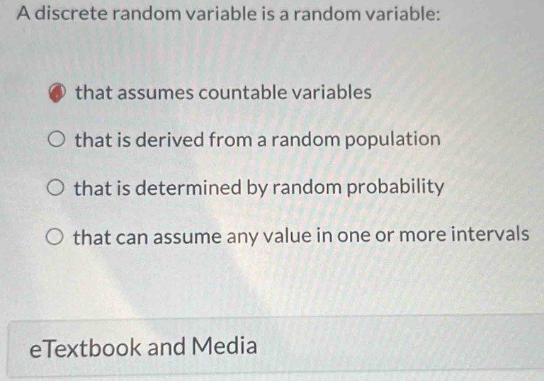 A discrete random variable is a random variable:
that assumes countable variables
that is derived from a random population
that is determined by random probability
that can assume any value in one or more intervals
eTextbook and Media