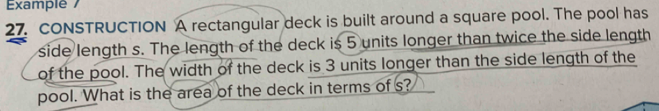 Example / 
27. CONSTRUCTION A rectangular deck is built around a square pool. The pool has 
side length s. The length of the deck is 5 units longer than twice the side length 
of the pool. The width of the deck is 3 units longer than the side length of the 
pool. What is the area of the deck in terms of s?