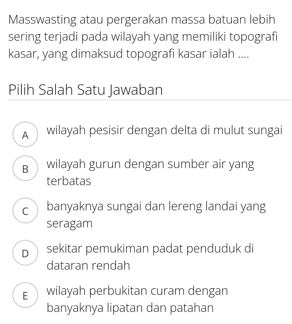 Masswasting atau pergerakan massa batuan lebih
sering terjadi pada wilayah yang memiliki topografi
kasar, yang dimaksud topografi kasar ialah ....
Pilih Salah Satu Jawaban
A wilayah pesisir dengan delta di mulut sungai
B wilayah gurun dengan sumber air yang
terbatas
c banyaknya sungai dan lereng landai yang
seragam
D sekitar pemukiman padat penduduk di
dataran rendah
E wilayah perbukitan curam dengan
banyaknya lipatan dan patahan