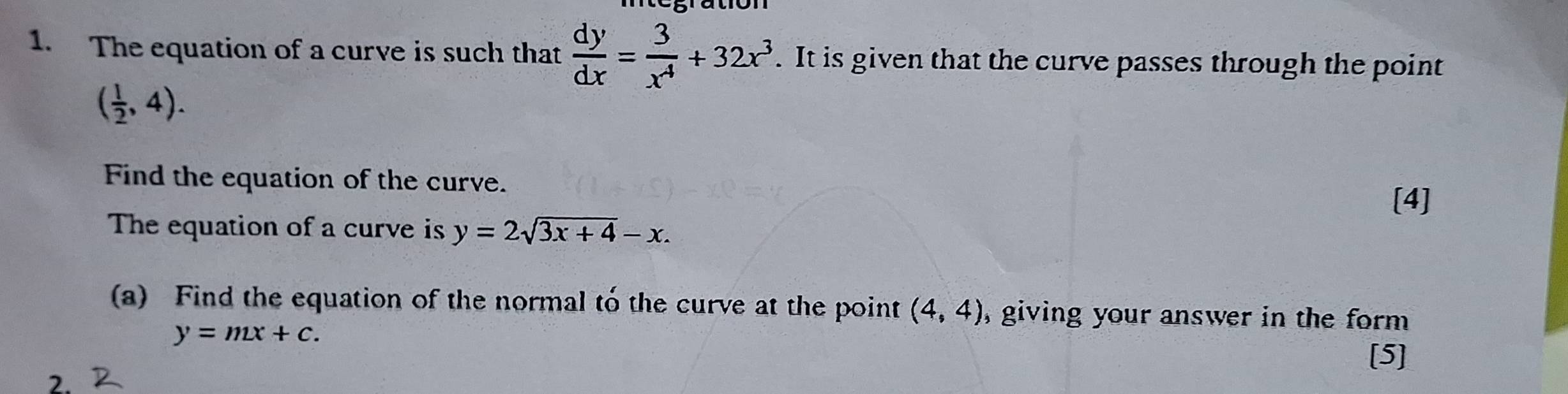 The equation of a curve is such that  dy/dx = 3/x^4 +32x^3. It is given that the curve passes through the point
( 1/2 ,4). 
Find the equation of the curve. 
[4] 
The equation of a curve is y=2sqrt(3x+4)-x. 
(a) Find the equation of the normal to the curve at the point (4,4) , giving your answer in the form .
y=mx+c. 
[5] 
2.