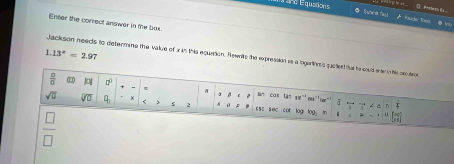 pastry in cr. 
Pretest: Ex... 
s and Equations Submit Test Reader Tools 
Enter the correct answer in the box.
1.13^z=2.97
Jackson needs to determine the value of x in this equation. Rewrite the expression as a logarithmic quotient that he could enter in his calculator.
 □ /□   (1) |0| □^(□) + - = sin cos tan sin"' cos¨' tan"' ō ∠ △ frac 
π a β ε
sqrt(□ ) sqrt[□](□ ) □ _□  < > s 2 A “ ρ csc sec cot log log In ⊥ U beginbmatrix 0&0 □ □ endbmatrix
0 n
 □ /□  
à