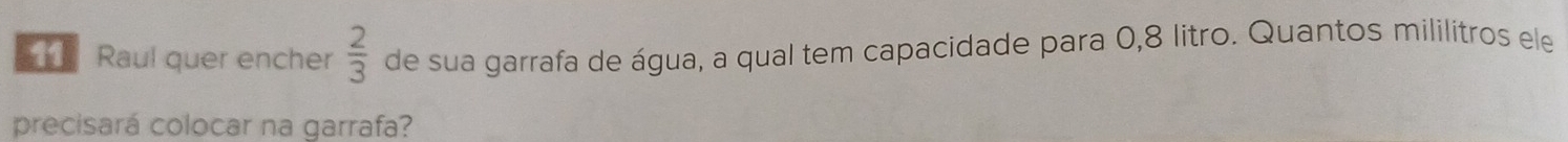 Raul quer encher  2/3  de sua garrafa de água, a qual tem capacidade para 0,8 litro. Quantos mililítros ele 
precisará colocar na garrafa?