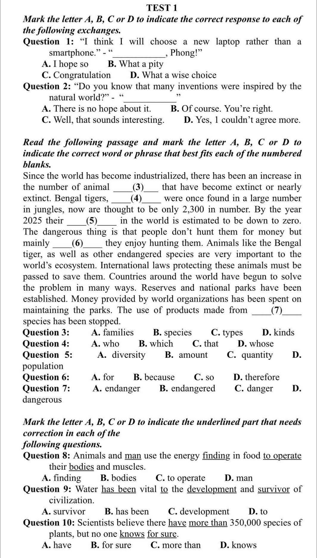 TEST 1
Mark the letter A, B, C or D to indicate the correct response to each of
the following exchanges.
Question 1:“I think I will choose a new laptop rather than a
smartphone.” - “_ , Phong!”
A. I hope so B. What a pity
C. Congratulation D. What a wise choice
Question 2: “Do you know that many inventions were inspired by the
natural world?” - “_
,,
A. There is no hope about it. B. Of course. You’re right.
C. Well, that sounds interesting. D. Yes, 1 couldn’t agree more.
Read the following passage and mark the letter A, B, C or D to
indicate the correct word or phrase that best fits each of the numbered
blanks.
Since the world has become industrialized, there has been an increase in
the number of animal _(3)_ that have become extinct or nearly
extinct. Bengal tigers, _(4)_ were once found in a large number
in jungles, now are thought to be only 2,300 in number. By the year
2025 their _(5)_ in the world is estimated to be down to zero.
The dangerous thing is that people don't hunt them for money but
mainly _(6)_ they enjoy hunting them. Animals like the Bengal
tiger, as well as other endangered species are very important to the
world’s ecosystem. International laws protecting these animals must be
passed to save them. Countries around the world have begun to solve
the problem in many ways. Reserves and national parks have been
established. Money provided by world organizations has been spent on
maintaining the parks. The use of products made from _(7)_
species has been stopped.
Question 3: A. families B. species C. types D. kinds
Question 4: A. who B. which C. that D. whose
Question 5: A. diversity B. amount C. quantity D.
population
Question 6: A. for B. because C. so D. therefore
Question 7: A. endanger B. endangered C. danger D.
dangerous
Mark the letter A, B, C or D to indicate the underlined part that needs
correction in each of the
following questions.
Question 8: Animals and man use the energy finding in food to operate
their bodies and muscles.
A. finding B. bodies C. to operate D. man
Question 9: Water has been vital to the development and survivor of
civilization.
A. survivor B. has been C. development D. to
Question 10: Scientists believe there have more than 350,000 species of
plants, but no one knows for sure.
A. have B. for sure C. more than D. knows