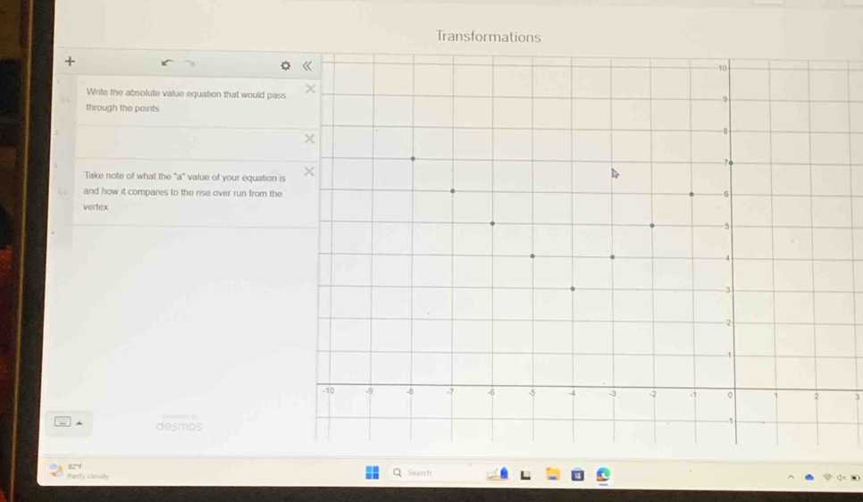 Transformations 
Write the absolute value equation that would pass 
through the points 
Take note of what the "a" value of your equation is 
and how it compares to the rise over run from the 
vertex
3
desmos 
B2°f 
Partly clously Search