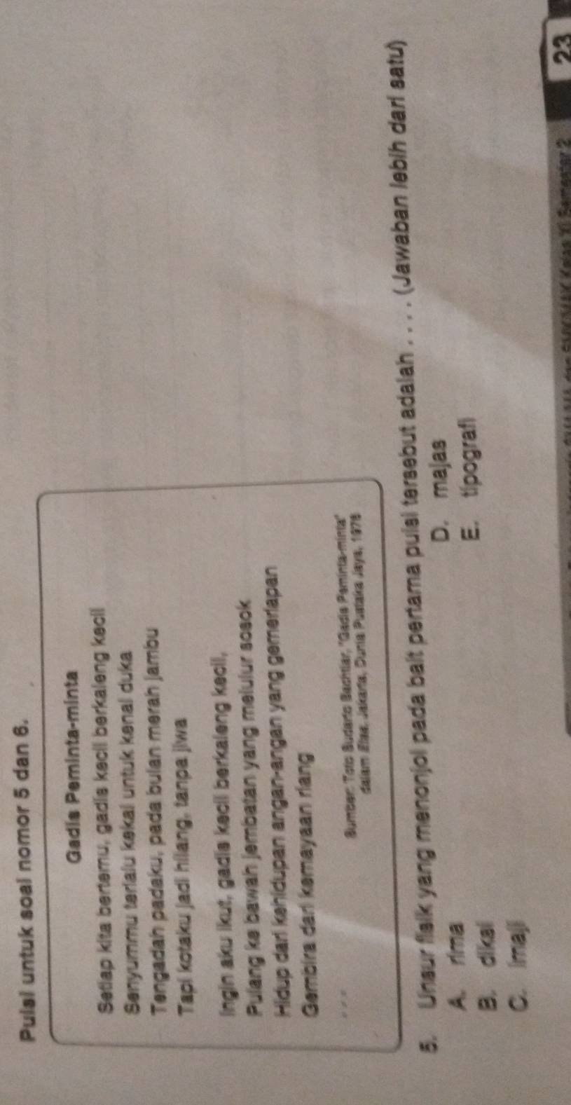 Pulsi untuk soal nomor 5 dan 6.
Gadis Peminta-minta
Setiap kita bertemu, gadis kecil berkaleng kecil
Senyummu terialu kəkal untuk kənal duka
Tengadah padaku, pada bulan merah jambu
Tapi kotaku jadi hilang, tanpa jiwa
Ingin aku ikut, gadis kecil berkaleng kecil,
Pulang ke bawah jembatan yang melulur sosok
Hidup dari kehidupan angan-angan yang gemerlapan
Gembira dari kemayaan riang
., 
Sumber: Tots Sudarto Bachtlar, ''Gadia Paminta-mintia''
dalam Elaa, Jakaría, Dunía Puataka Jaya, 1978
5. Unsur fislk yang menonjol pada balt pertama pulsi tersebut adalah . . . . (Jawaban lebih darl satu)
D. majas
A. rima
E. tipograf
B. dikal
C. Imaji
* SancaiaK Kaísa 1 Samaniar 2 23