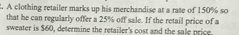 A clothing retailer marks up his merchandise at a rate of 150% so 
that he can regularly offer a 25% off sale. If the retail price of a 
sweater is $60, determine the retailer’s cost and the sale price.