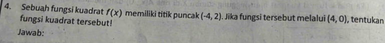 Sebuah fungsi kuadrat f(x) memiliki titik puncak (-4,2). Jika fungsi tersebut melalui (4,0) , tentukan 
fungsi kuadrat tersebut! 
Jawab: