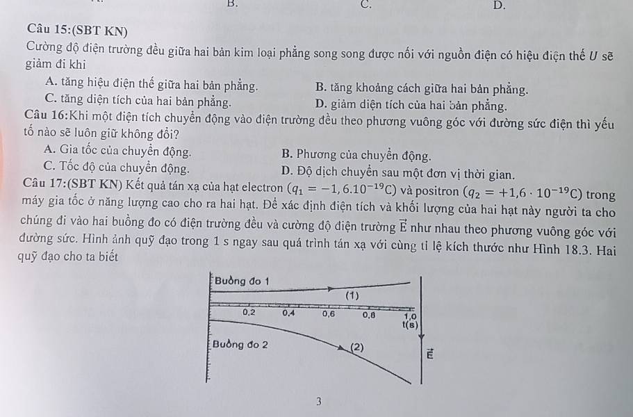 C.
D.
Câu 15:(SBT KN)
Cường độ điện trường đều giữa hai bản kim loại phẳng song song được nối với nguồn điện có hiệu điện thế U sẽ
giảm đi khi
A. tăng hiệu điện thế giữa hai bản phẳng. B. tăng khoảng cách giữa hai bản phẳng.
C. tăng diện tích của hai bản phẳng. D. giảm diện tích của hai bản phẳng.
Câu 16:Khi một điện tích chuyển động vào điện trường đều theo phương vuông góc với đường sức điện thì yếu
tố nào sẽ luôn giữ không đổi?
A. Gia tốc của chuyển động. B. Phương của chuyển động.
C. Tốc độ của chuyền động. D. Độ dịch chuyển sau một đơn vị thời gian.
Câu 17:(SBT KN) Kết quả tán xạ của hạt electron (q_1=-1,6.10^(-19)C) và positron (q_2=+1,6· 10^(-19)C) trong
máy gia tốc ở năng lượng cao cho ra hai hạt. Để xác định điện tích và khối lượng của hai hạt này người ta cho
chúng đi vào hai buồng đo có điện trường đều và cường độ điện trường vector E như nhau theo phương vuông góc với
đường sức. Hình ảnh quỹ đạo trong 1 s ngay sau quá trình tán xạ với cùng tỉ lệ kích thước như Hình 18.3. Hai
quỹ đạo cho ta biết
3