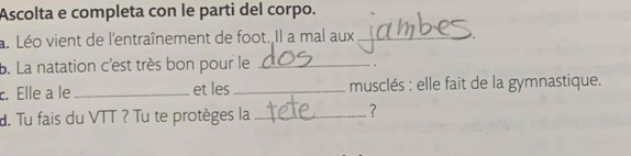 Ascolta e completa con le parti del corpo. 
a. Léo vient de l'entraînement de foot. Il a mal aux_ 
b. La natation c'est très bon pour le_ 
c. Elle a le _et les _ musclés : elle fait de la gymnastique. 
d. Tu fais du VTT ? Tu te protèges la_ 
?