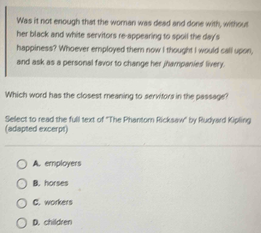 Was it not enough that the woman was dead and done with, without
her black and white servitors re-appearing to spoil the days
happiness? Whoever employed them now I thought I would call upon,
and ask as a personal favor to change her jhampanies livery.
Which word has the closest meaning to servitors in the passage?
Select to read the full text of 'The Phantom Ricksaw" by Rudyard Kipling
(adapted excerpt)
A. employers
B. horses
C. workers
D. children