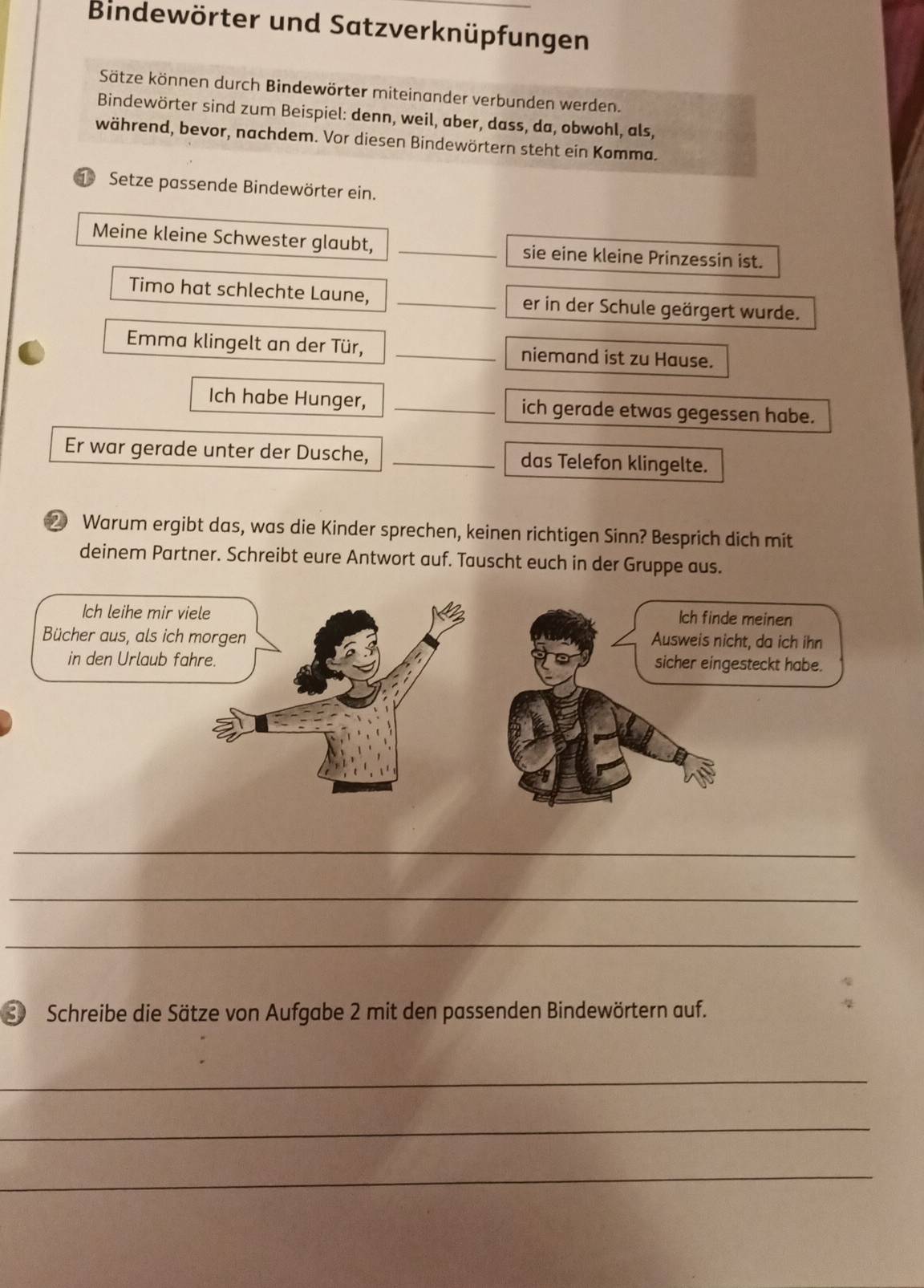 Bindewörter und Satzverknüpfungen 
Sätze können durch Bindewörter miteinander verbunden werden. 
Bindewörter sind zum Beispiel: denn, weil, aber, dass, da, obwohl, als, 
während, bevor, nachdem. Vor diesen Bindewörtern steht ein Komma. 
① Setze passende Bindewörter ein. 
Meine kleine Schwester glaubt, _sie eine kleine Prinzessin ist. 
Timo hat schlechte Laune, _er in der Schule geärgert wurde. 
Emma klingelt an der Tür, _niemand ist zu Hause. 
Ich habe Hunger, _ich gerade etwas gegessen habe. 
Er war gerade unter der Dusche, _das Telefon klingelte. 
② Warum ergibt das, was die Kinder sprechen, keinen richtigen Sinn? Besprich dich mit 
deinem Partner. Schreibt eure Antwort auf. Tauscht euch in der Gruppe aus. 
_ 
_ 
_ 
S Schreibe die Sätze von Aufgabe 2 mit den passenden Bindewörtern auf. 
_ 
_ 
_