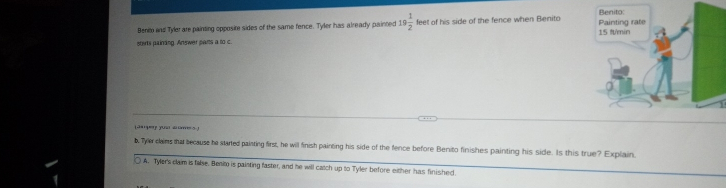 Benito and Tyler are painting opposite sides of the same fence. Tyler has already painted 19 1/2  feet of his side of the fence when Benito 
starts painting. Answer parts a to c.
(Simpiy your answers.]
b. Tyler claims that because he started painting first, he will finish painting his side of the fence before Benito finishes painting his side. Is this true? Explain.
A. Tyler's claim is false. Benito is painting faster, and he will catch up to Tyler before either has finished.