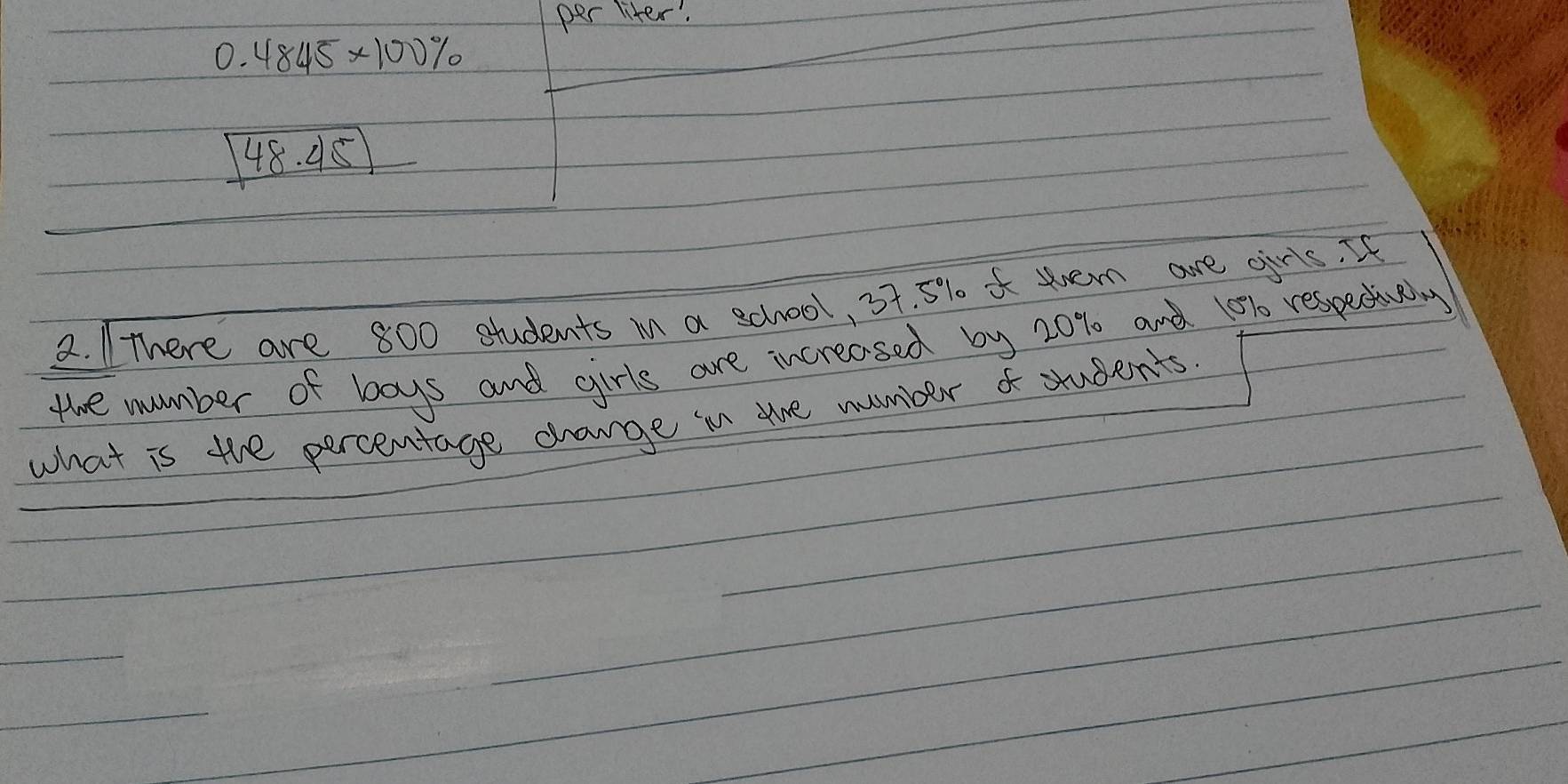 per liter.
0.4845* 100%
48.45
2. There are 800 students in a school, 37. 5% sen are oris. It 
the number of boys and girls are increased by 20% and 10% respentuay 
what is the percentage change in are number f students