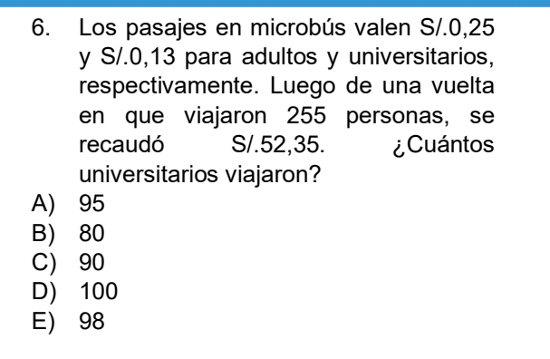 Los pasajes en microbús valen S/.0,25
y S/.0, 13 para adultos y universitarios,
respectivamente. Luego de una vuelta
en que viajaron 255 personas, se
recaudó S/.52,35. ¿Cuántos
universitarios viajaron?
A) 95
B) 80
C) 90
D) 100
E) 98