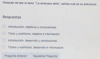 Después de leer el texto: "La amenaza delta", señala cuál es su estructura:
Respuestas
Introducción, objetivos y conclusiones.
Título y subtítulos, objetivo e información.
Introducción, desarrollo y conclusiones
Títulos y subtítulos, desarrollo e información.
Pregunta Anterior Siguiente Pregunta