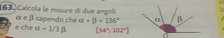 Calcola le misure di due angoli 
L 
α eβ sapendo che alpha +beta =136°
e che alpha =1/3beta. [34°;102°]