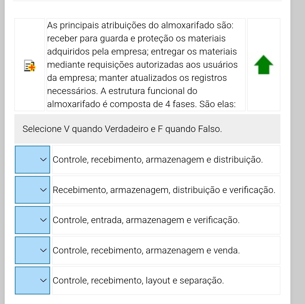 As principais atribuições do almoxarifado são:
receber para guarda e proteção os materiais
adquiridos pela empresa; entregar os materiais
mediante requisições autorizadas aos usuários
da empresa; manter atualizados os registros
necessários. A estrutura funcional do
almoxarifado é composta de 4 fases. São elas:
Selecione V quando Verdadeiro e F quando Falso.
Controle, recebimento, armazenagem e distribuição.
Recebimento, armazenagem, distribuição e verificação.
Controle, entrada, armazenagem e verificação.
Controle, recebimento, armazenagem e venda.
Controle, recebimento, layout e separação.