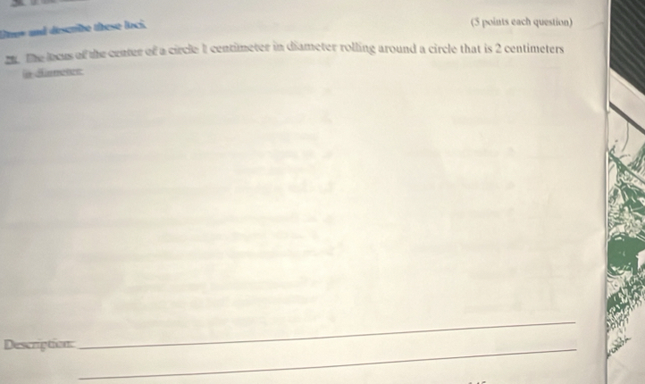 Uner and describe these loci. 
(5 points each question) 
2. The locus of the center of a circle 1 centimeter in diameter rolling around a circle that is 2 centimeters
a dametes 
Description:_ 
_