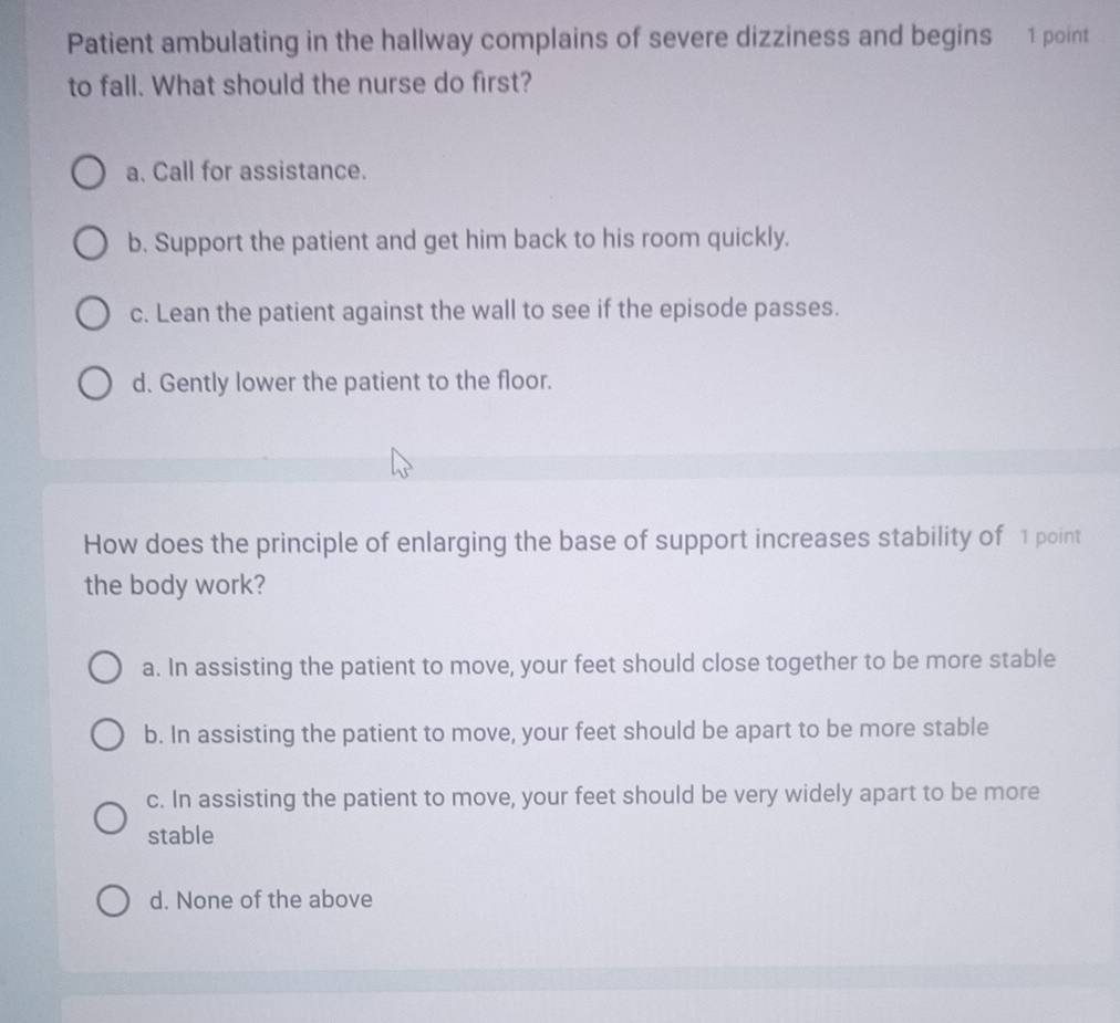 Patient ambulating in the hallway complains of severe dizziness and begins 1 point
to fall. What should the nurse do first?
a. Call for assistance.
b. Support the patient and get him back to his room quickly.
c. Lean the patient against the wall to see if the episode passes.
d. Gently lower the patient to the floor.
How does the principle of enlarging the base of support increases stability of 1 point
the body work?
a. In assisting the patient to move, your feet should close together to be more stable
b. In assisting the patient to move, your feet should be apart to be more stable
c. In assisting the patient to move, your feet should be very widely apart to be more
stable
d. None of the above